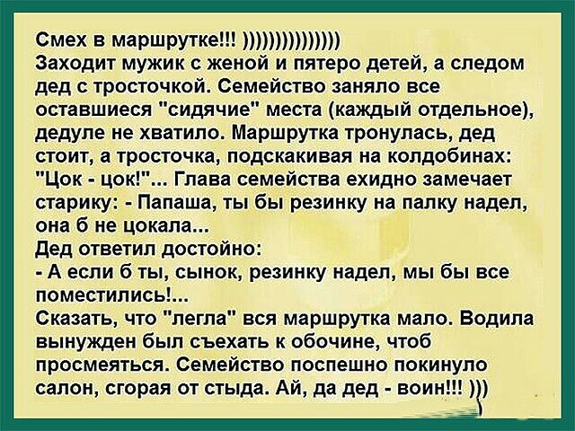 Смех В маршрутке т Заходит мужик с женой и пятеро детей а следом дед с тросточкой Семейство заняло все оставшиеся сидячие места каждый отдельное дедупе не хватило Маршрутка тронулась дед стоит а тр стачка подскакивая на колдобинах Цок цок Глава семейства ехидно замечает старику Папаша ты бы резинку напалку надел она б не цокала дед ответил достойно А если б ты сынок резинку надел мы бы все помести