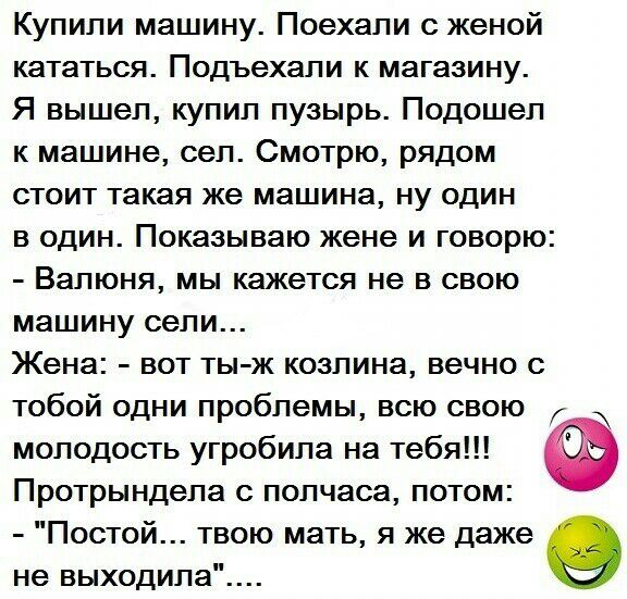Купили машину Поехали с женой кататься Подъехали к магазину Я вышел купил пузырь Подошел к машине сел Смотрю рядом стоит такая же машина ну один в один Показываю жене и говорю Валюня мы кажется не в свою машину сели Жена вот ты ж козлина вечно с тобой одни проблемы всю свою молодость угробила на тебя Протрындела с полчаса потом Постой твою мать я же даже 9 не выходила