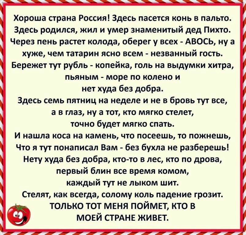 Хороша страна Россия Здесь пасется конь в пальто Здесь родился жил и умер знаменитый дед Пихто Через пень растет колода оберег у всех АВОСЬ ну а хуже чем татарин ясно всем незванный гость Бережет тут рубль копейка голь на выдумки хитра пьяным море по колено и нет худа без добра Здесь семь пятниц на неделе и не в бровь тут все а в глаз ну а тот кто мягко стелет точно будет мягко спать И нашла коса 