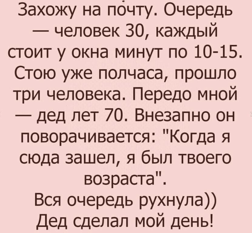Захожу на почту Очередь человек 30 каждый стоит у окна минут по 10 15 Стою уже полчаса прошло три человека Передо мной дед лет 70 Внезапно он поворачивается Когда я сюда зашел я был твоего возраста Вся очередь рухнула Дед сделал мой день