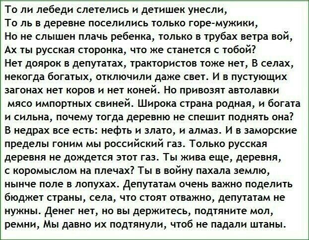 То ли лебеди слетелись и детишек унесли То пь в деревне поселились только горе мужики Но не слышен плачь ребенка только в трубах ветра вой Ах ты русская сторонка что же станется с тобой Нет доярок в депутатах трактористов тоже нет В селах некогда богатых отключили даже свет И в пустующих загонах нет коров и нет коней Но привозят автолавки мясо импортных свиней Широка страна родная и богата и сильн