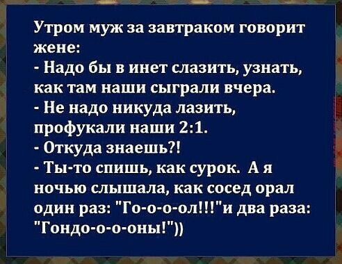 Утром муж за завтраком говорит жене Надо бы в инет славить узнать как там наши сыграли вчера Не надо никуда лазить профукали наши 21 Откуда знаешь Ты то спишь как сурок А я ночью слышала как сосед орал один раз Го о о оли два раза Гоидо о о оны
