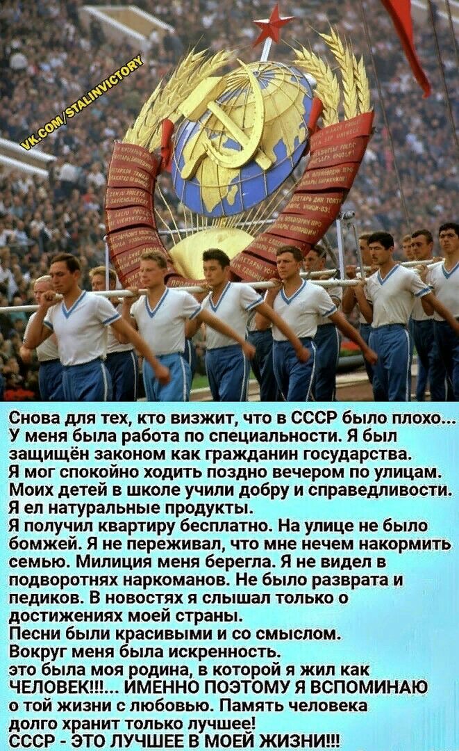 Снова для тех кто визжит что в СССР было плохо У меня была работа по специальности Я был защищён законом как гражданин государства Я мог спокойно ходить поздно вечером по улицам Моих детей в школе учили добру и справедливости Я ел натуральные продукты Я получил квартиру бесплатно На улице не было бомжей я не переживал что мне нечем накормить семью Милиция меня берегпа Я не видел в подворотнях нарк