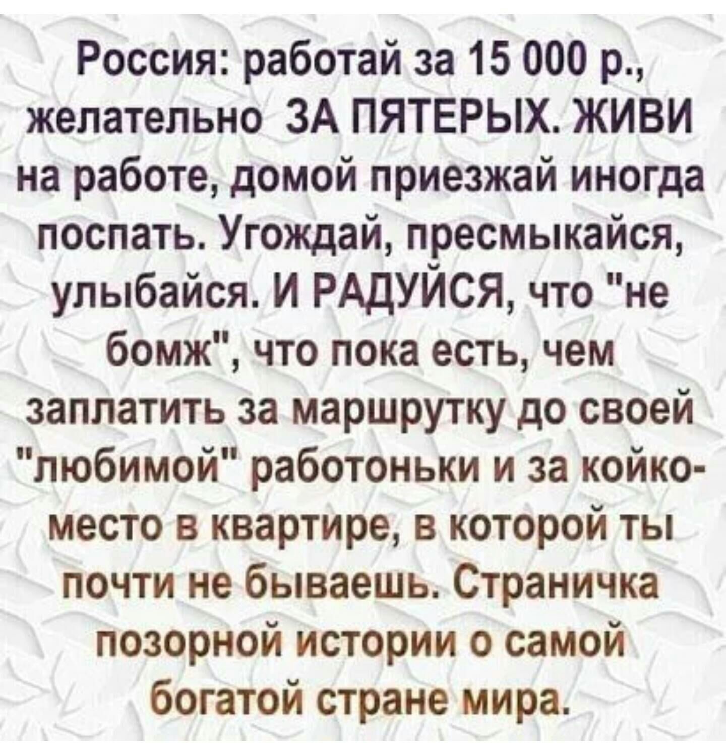 Россия работай за 15 000 р желательно ЗА ПЯТЕРЫХ ЖИВИ на работе домой приезжай иногда поспать Угождай пресмыкайся улыбайся И РАДУЙСЯ что не бомж что пока есть чем заплатить за маршрутку до своей любимой работоньки и за койко место в квартире в которой ты почти не бываешь Страничка позорной истории о самой богатой стране мира