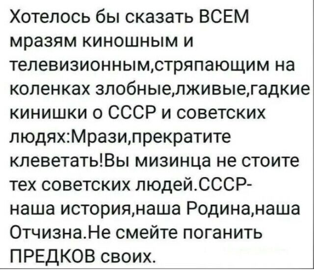 Хотелось бы сказать ВСЕМ мразям киношным и телевизионнымстряпающим на коленках злобныелживыегадкие кинишки 0 СССР и советских людяхМразипрекратите клеветатьВы мизинца не стоите тех советских людейСССР наша историянаша Родинанаша 0тчизнаНе смейте поганить ПРЕДКОВ своих