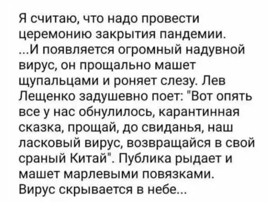 Я считаю что надо провести церемонию закрытия пандемии И появляется огромный надувной вирус он прощально машет щупальцами и роняет слезу Лев Лещенко задушевно поет Вот опять все у нас обнулилось карантинная сказка прощай до свиданья наш ласковый вирус возвращайся в свой сраный Китай Публика рыдает и машет марлевыми повязками Вирус скрывается в небе