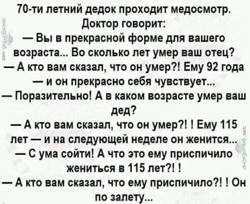 70 ти летний дедок проходит медосмотр доктор говорит Вы в прекрасной форме для вашего возраста Во сколько лет умер наш отец А кто вам сказал что он умер Ему 92 года и он прекрасно себя чувствует Поразительно А в каком возрасте умер ваш дед А кто вам сказал что он умер Ему 115 лет и на следующей неделе он женится С ума сойти А что это ему приспичило жениться в 115 лет А кто вам сказал что ему присп