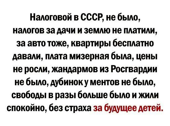 Налоговой в СССР не было налогов за дачи и землю не платили за авто тоже квартиры бесплатно давали плата мизерная была цены не росли жандармов из Росгвардии не было дубиноку ментов не было свободы в разы больше было и жили спокойно без страха за будущее детей