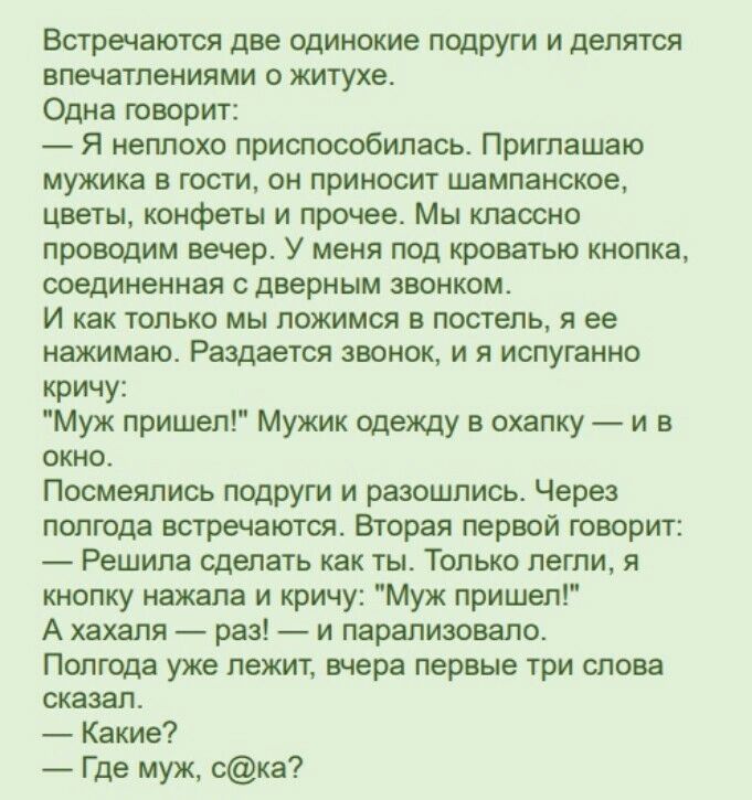 Встречаются две одинокие подруги и делятся впечатлениями о житухе. Одна говорит:  я неплохо приспособилась. Приглашаю мужика в гости, он приносит шампанское, цветы, конфеты и прочее. Мы классно проводим вечер. У меня под кроватью кнопка, соединенная с дверным звонком. И как только мы ложимся в постель, я ее нажимаю. Раздается звонок, и я испуганно кричу: 