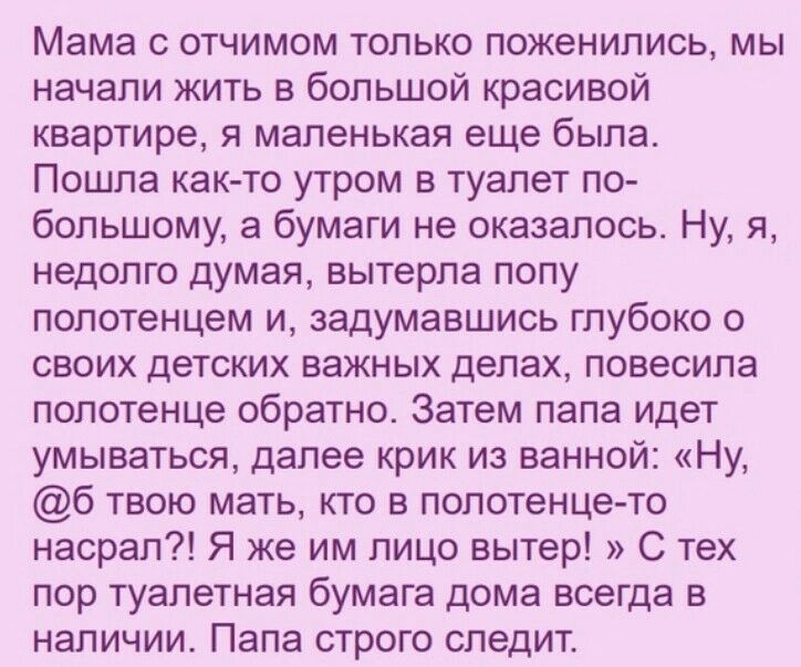 Мама с отчимом только поженились, мы начали жить в большой красивой квартире, я маленькая еще была. Пошла както утром в туалет по большому, а бумаги не оказалось. Ну, я, недолго думая, вытерла попу полотенцем и, задумавшись глубоко о своих детских важных делах, повесила полотенце обратно. Затем папа идет умываться, далее крик из ванной: «ну, 6 твою мать, кто в полотенцето насрал?! Я же им лицо вытер! » с тех пор туалетная бумага дома всегда в наличии. Папа строго следит.