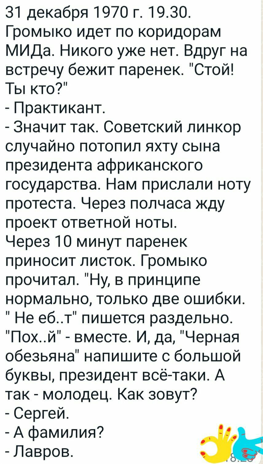 31 декабря 1970 г 1930 Громыко идет по коридорам МИДа Никого уже нет Вдруг на встречу бежит паренек Стой Ты кто Практикант Значит так Советский линкор случайно потопил яхту сына президента африканского государства Нам прислали ноту протеста Через полчаса жду проект ответной ноты Через 10 минут паренек приносит листок Громыко прочитал Ну в принципе нормально только две ошибки Не ебт пишется раздель