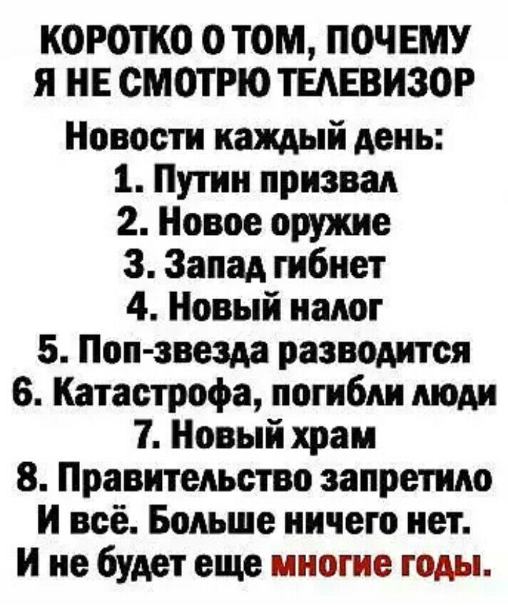 КОРОТКО О ТОМ ПОЧЕМУ Я НЕ СМОТРЮ ТЕАЕВИЗОР Новости каждый день 1 Путин призвал 2 Новое оружие 3 Запад гибнет 4 Новый налог 5 Поп звезда разводится 6 Катастрофа погибли люди 7 Новый храм 8 Правительство запретило И всё Больше ничего нет И не будет еще многие годы