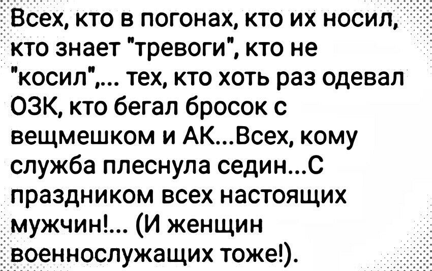 Всех кто в погонах кто их носил кто знает тревоги кто не косил тех кто хоть раз одевал ОЗК кто бегал бросок с вещмешком и АКВсех кому служба ппеснула сединс праздником всех настоящих мужчин И женщин военнослужащих тоже