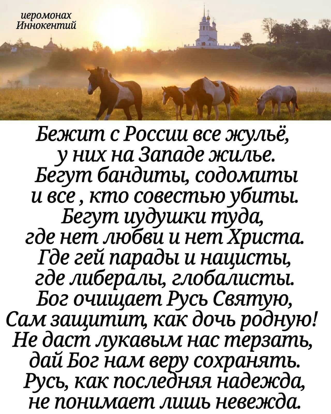 иеромонаху Иннокентии З и _ щи Бежит с России все жульё у них на Западе жилье Бегут бандиты содомиты и все кто совестью убиты Бегут иудушки туда где нет любви и нет Христа Где гей парады и нацисты где либералы глобалистьь Бог очищает Русь Святую Сам защитит как дочь родную Не даст лукавым нас терзать дай Бог нам ве сохранять Русь как после няя надежда не понимает лишь невежда