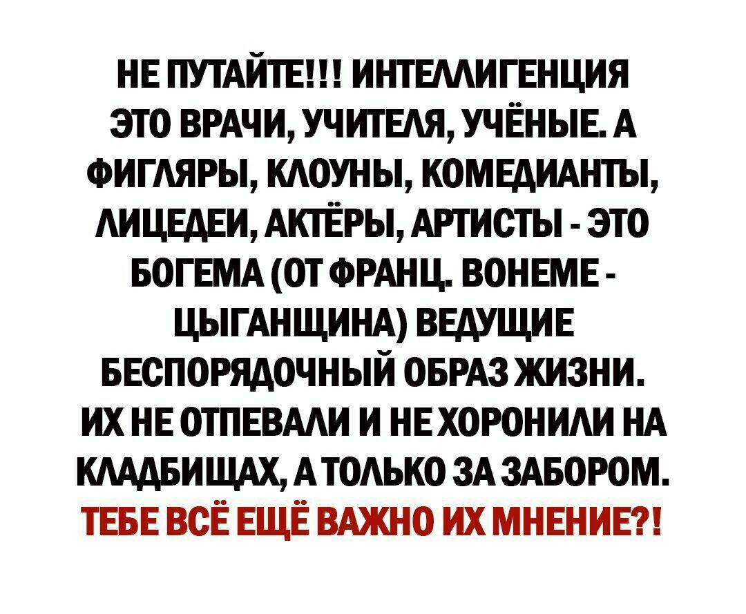 НЕ ПУТАИТЕ ИНТЕААИГЕНЦИЯ ЭТО ВРАЧИ УЧИТЕАЯ УЧЁНЫЕ А ФИГАЯРЫ КАОУНЫ КОМЕАИАНТЫ АИЦЕАЕИ АКТЁРЫ АРТИСТЫ ЭТО БОГЕМА ОТ ФРАНЦ ВОНЕМЕ ЦЫГАНЩИНА ВЕДУЩИЕ БЕОПОРЯАОЧНЫИ ОБРАЗ ЖИЗНИ ИХ НЕ ОТПЕВААИ И НЕХОРОНИАИ НА КАААБИ ЩАХ АТОАЬКО ЗА ЗАБОРОМ ТЕБЕ ВСЁ ЕЩЁ ВАЖНО ИХ МНЕНИЕ