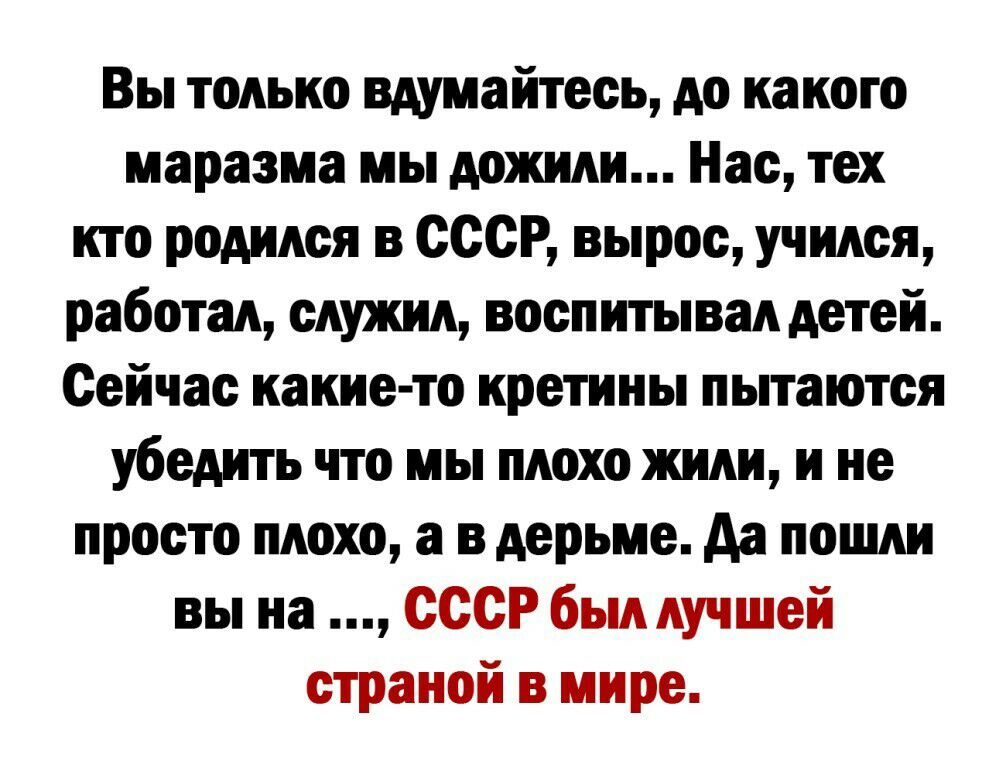 Вы только вдумайтесь до какого маразма мы дожили Нас тех кто родился в СССР вырос учился работал служил воспитывал детей Сейчас какие то кретины пытаются убедить что мы плохо жили и не просто плохо а в дерьме да пошли вы на СССР был лучшей страной в мире