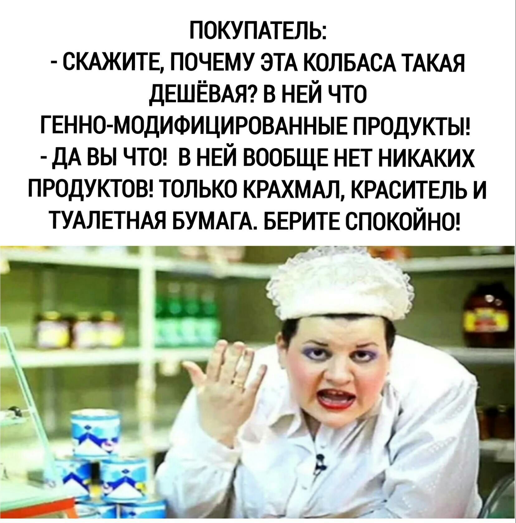 ПОКУПАТЕЛЬ СКАЖИТЕ ПОЧЕМУ ЭТА КОЛБАСА ТАКАЯ дЕШЕВАЯ В НЕЙ ЧТО ГЕННО МОДИФИЦИРОВАННЫЕ ПРОДУКТЫ ДА ВЫ ЧТО В НЕЙ ВООБЩЕ НЕГ НИКАКИХ ПРОДУКТОВ ТОЛЬКО КРАХМАЛ КРАСИТЕЛЬ И ТУАЛЕТНАЯ БУМАГА БЕРИТЕ СПОКОЙНО _ за 1 Д 1 д _4 в і