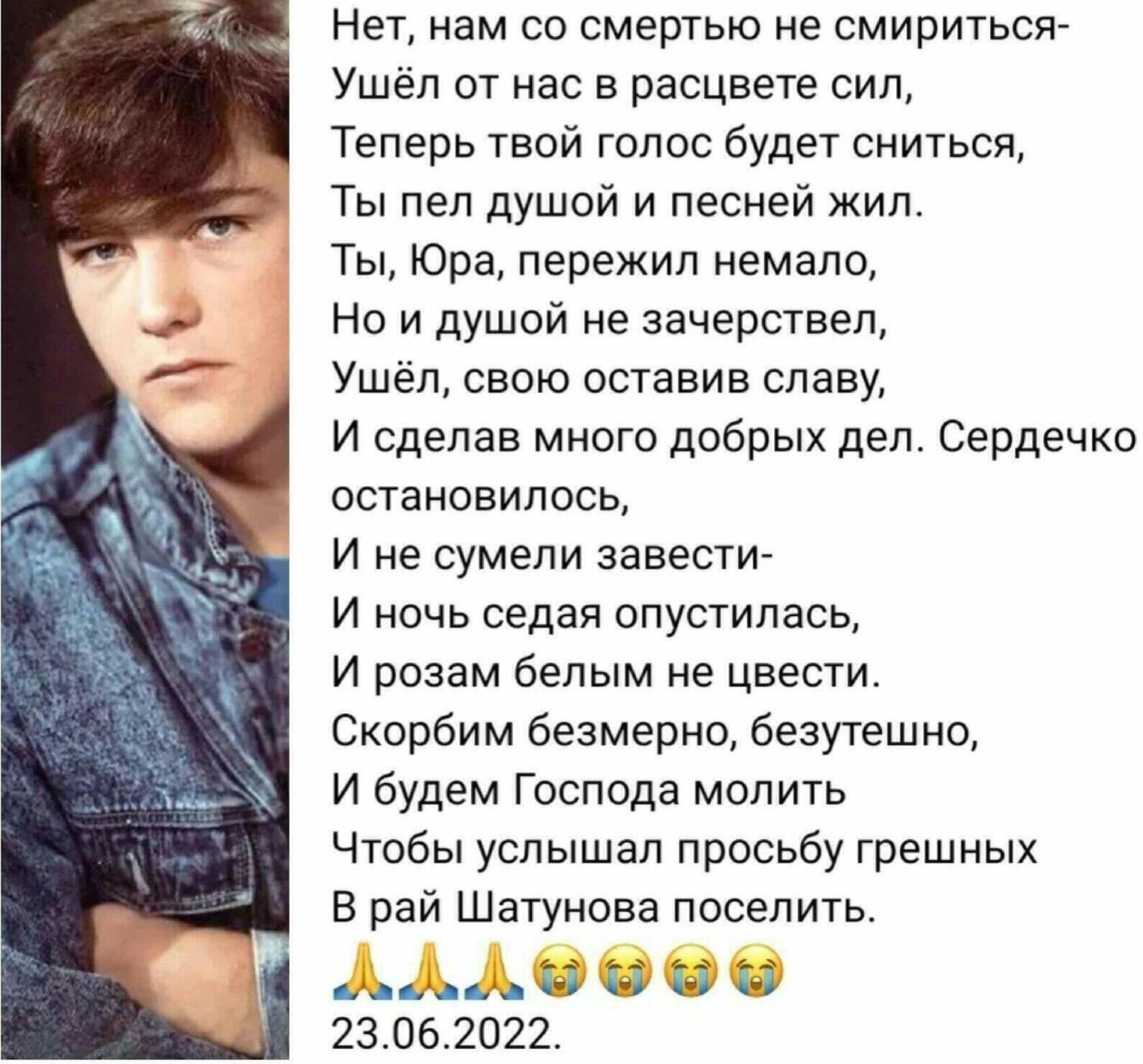 Нет нам со смертью не смириться Ушел от нас в расцвете сил Теперь твой голос будет сниться Ты пеп душой и песней жил Ты Юра пережил немало Но и душой не зачерстввп Ушёл свою оставив славу И сделав много добрых дел Сердечко остановилось и не сумели завести и ночь седая опустилась И разам белым не цвести Скорбим безмерно безутешно И будем Господа молить Чтобы услышал просьбу грешных в рай Шатунова п