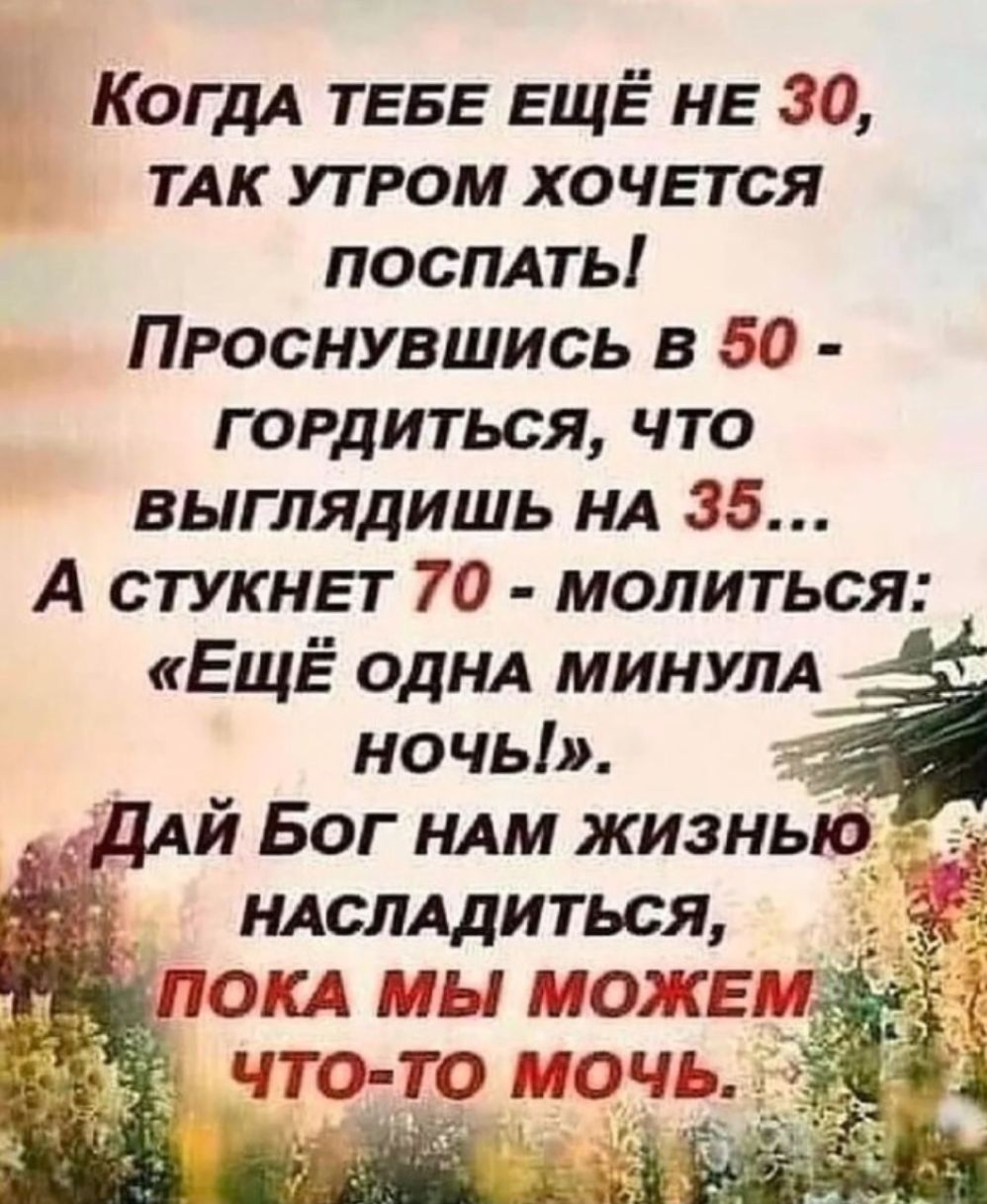 КОГДА ТЕБЕ ЕЩЁ КБ 30 ТАК утром ХОЧЕТСЯ посплть Проснувшись в 50 гордиться что выглядишь НА 35 А СТУКНЕТ 70 молиться ЕЩЁ ОДНА МИНУЛА ночь ДАЙ Бог НАМ жизнью ндслддиться Ц ПОКА МЫ МОЖЕМ что то то чь