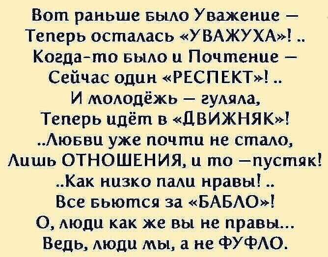 Вот раньше вьию Уважение Теперь осталасъ УВАЖУХА Когдато БЫАО и Почтение Сейчас один РЕСПЕКТ И моюдёжь аудиха Теперь идёт в ДВИЖНЯК Аюввц уже почти не стадо Аишь ОТНОШЕНИЯ и то пустяк Как низко пам нравы Все вьются за БАБЮ 0 АЮДЦ как же вы не правы Ведь Аюди мы а не ФУФАО