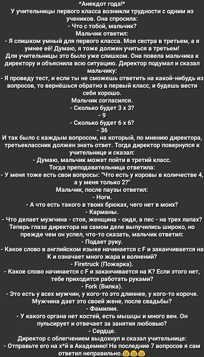 Анекдот года У учительницы первого класса возникли трудности с одним из учеников Она спросила Что с тобой мальчик Мальчик ответил Я слишком умный для первого класса Моя сестра в третьем а я умнее её думаю я тоже должен учиться в третьем для учительницы это было уже слишком Она повела мальчика к директору и объяснила всю ситуацию директор подумал и сказал мальчику Я проведу тест и если ты не сможеш