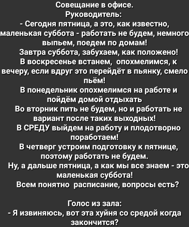 Совещание в офисе Руководитель Сегодня пятница а это как известно маленькая суббота работать не будем немного выпьем поедем по домам Завтра суббота забухаем как положено В воскресенье встанем опохмелимся к вечеру если вдруг это перейдёт в пьянку смело пьём В понедельник опохмелимся на работе и пойдём домой отдыхать Во вторник пить не будем но и работать не вариант после таких выходных В СРЕДУ выйд