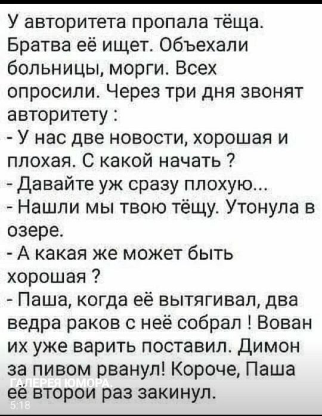 У авторитета пропала тёща Братва её ищет Объехали больницы морги Всех опросили Через три дня звонят авторитету У нас две новости хорошая и плохая С какой начать давайте уж сразу плохую Нашли мы твою тёщу Утонула в озере А какая же может быть хорошая Паша когда её вытягивал два ведра раков с неё собрал Вован их уже варить поставил димон за пивом рванул Короче Паша её второи раз закинул