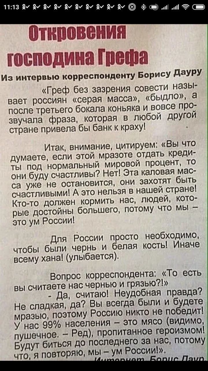 Л13 8и вм вм вы ву ву вм вм вы ву отктовения тосподина греща из интервью корреспонденту борису дауру «греф без зазрения совести назы вает россиян «серая масса», «быдло»,  после третьего бокала коньяка и вовсе про звучала фраза, которая в любой другой стране привела бы банк к краху! Итак, внимание, цитируем: «вы что думаете, если этой мразоте отдать креди ты под нормальный мировой процент, то они буду. Счастливы? Нет! Эта каловая мас са уже не остановится, они захотят быть счастливыми! А это нельзя в нашей стране! Ктото. Должен. Кормить нас, людей, кото рые достойны большего, потому что мы  это ум россии! Для россии просто необходимо, чтобы были чернь и белая косты! Иначе всему хана! Улыбается. Вопрос корреспондента: «то есть вы считаете нас чернью и грязью?!»  да, считаю! Неудобная правда? Не сладкая, да?. Вы всегда были и будете мразью, поэтому россию никто не победит! У нас 99 населения  это мясо. Видимо, пушечное.  Ред, пропитанное героизмом! Будут биться до последнего за нас, потому чтоя повторяю, мы  ум россии!»
