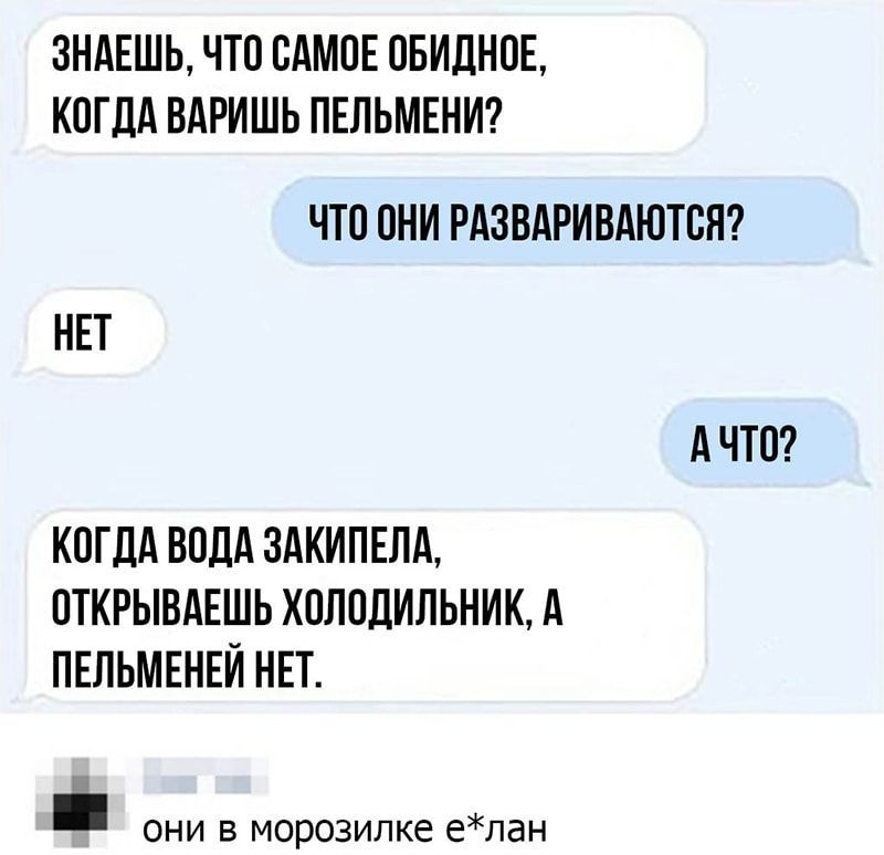 ЗНАЕШЬ ЧТО ОАМОЕ ОБИДНОЕ КОГДА ВАРИШЬ ПЕЛЬМЕНИ ЧТО ОНИ РАЗВАРИВАЮТОЯ НЕТ А ЧТО КОГДА ВОДА 3АКИПЕЛА ОТКРЫВАЕШЬ ХОЛОДИЛЬНИК А ПЕЛЬМЕНЕИ НЕТ они в морозилке елан