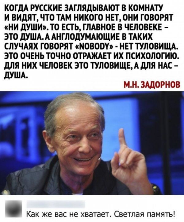 КОГДА РУССКИЕ ЗАГЛЯДЫВАЮТ В КОМНАТУ И ВИдЯТ ЧТО ТАМ НИКОГО НЕТ ОНИ ГОВОРЯТ НИ дУШИТО ЕСГ Ь ГЛАВНОЕ В ЧЕЛОВЕКЕ ЭТО дУШАА АНГЛОдУМАЮЩИЕ В ТАКИХ СЛУЧАЯХ ГОВОРЯТ НОВОМ НЕТ ТУЛОВИЩА ЭТО ОЧЕНЬ ТОЧНО ОТРАЖАЕТ ИХ ПСИХОЛОГИЮ для НИХ ЧЕЛОВЕК ЭТО ТУЛОВИЩЕАдЛЯ НАС МН ЗАДОРНОВ Как же вас не хватает Светлая память