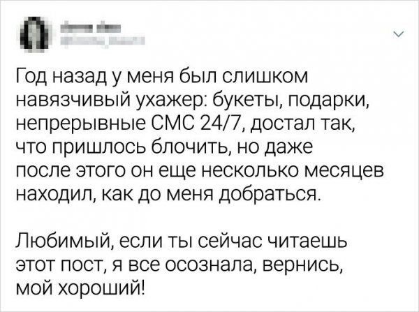 П год назад у меня был слишком навязчивый ухажер: букеты, подарки, непрерывные смс 247, достал так, что пришлось блочить, но даже после этого он еще несколько месяцев находил, как до меня добраться. Любимый, если ты сейчас читаешь этот пост, я все осознала, вернись, мой хороший!