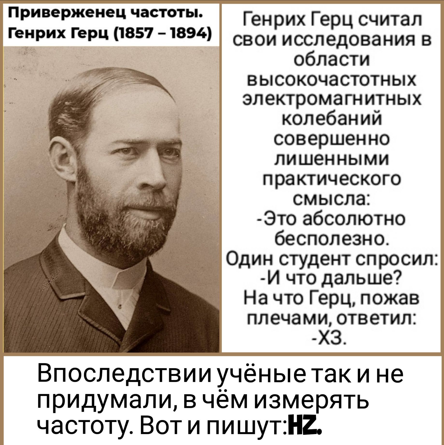 Приверженец частоты Генрих Герц считал НР Герц 857 В свои исследования в 3 области ВЫСОКОЧЭСТОТНЫХ электрома ГН ИТНЫХ колебаний совершенно лишенными практического смысла Это абсолютно бесполезно Один студент спросил И что дальше На что Герц пожав плечами ответил ХЗ Впоследствии учёные так и не придумали в чем измерять частоту Вот и пишутН2
