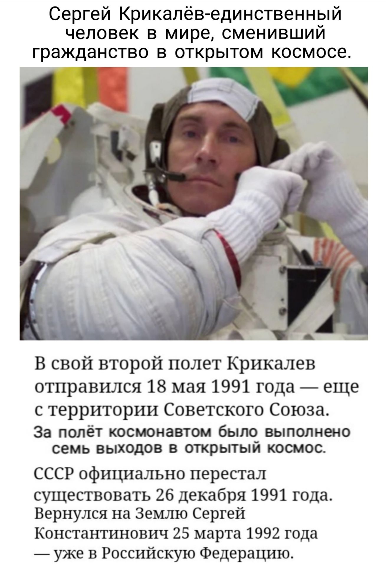 Сергей Крикалев единственный человек в мире сменивший гражданство в открытом космосе В свой второй полет Крикалев отправился 18 мая 1991 года еще с территории Советского Союза За полёт космонавтом было выполнено семь выходов в открытый космос СССР официально перестал существовать 26 декабря 1991 года Вернулся на Землю Сергей Константинович 25 марта 1992 года уже в Российскую Федерацию