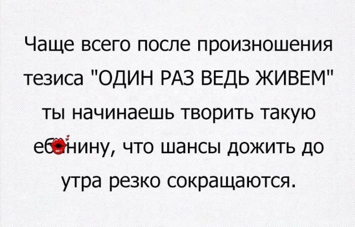 Чаще всего после произношения тезиса ОДИН РАЗ ВЕДЬ ЖИВЕМ ты начинаешь творить такую еЮімну что шансы дожить до утра резко сокращаются