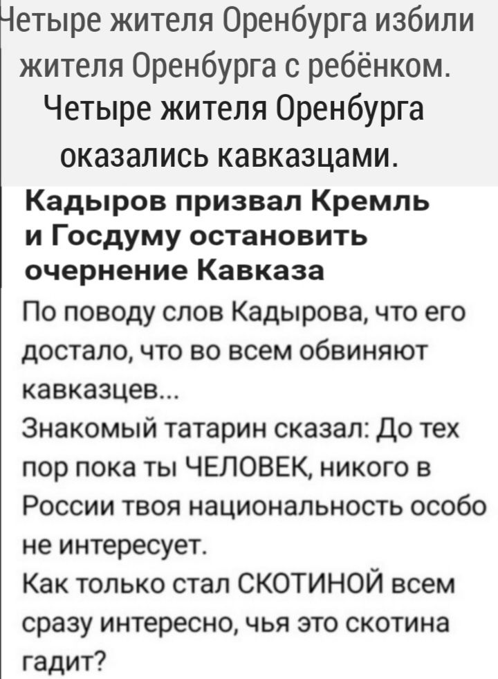 Четыре жителя Оренбурга избили жителя Оренбурга с ребёнком Четыре жителя Оренбурга ОКЗЗЗЛИСЬ КЗВКЭЗЦЭМИ Кадыров призвал Кремль и Госдуму остановить очернение Кавказа По поводу слов Кадырова что его достало что во всем обвиняют кавказцев Знакомый татарин сказал До тех пор пока ты ЧЕЛОВЕК никого в России твоя национальность особо не интересует Как только стал СКОТИНОЙ всем сразу интересно чья это ск