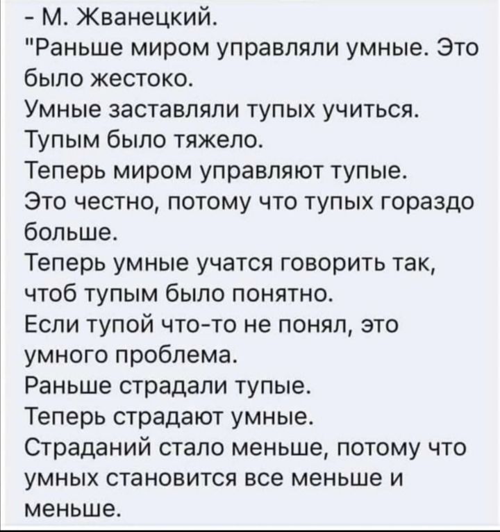 М Жванецкий Раньше миром управляли умные Это было жестоко Умные заставляли тупых учиться Тупым было тяжело Теперь миром управляют тупые Это честно потому что тупых гораздо больше Теперь умные учатся говорить так чтоб тупым было понятно Если тупой чтото не понял это умного проблема Раньше страдали тупые Теперь страдают умные Страданий стало меньше потому что умных становится все меньше и меньше