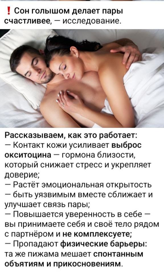 Сон голышом делает пары счастливее, — исследование. Рассказываем, как это работает: — Контакт кожи усиливает выброс окситоцина — гормона близости, который снижает стресс и укрепляет доверие; — Растёт эмоциональная открытость — быть уязвимым вместе сближает; — Повышается уверенность в себе — вы принимаете себя и своё тело рядом с партнером и не комплексует; — Пропадают физические барьеры — вы не удерживаетесь от спонтанных объятий и прикосновений.