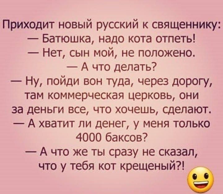 Приходит новый русский к священнику Батюшка надо кота отпеть Нет сын мой не положено А что делать Ну пойди вон туда через дорогу там коммерческая церковь они за деньги все что хочешь сделают А хватит ли денег у меня только 4000 баксов А что же ты сразу не сказал что у тебя кот крещеный Е