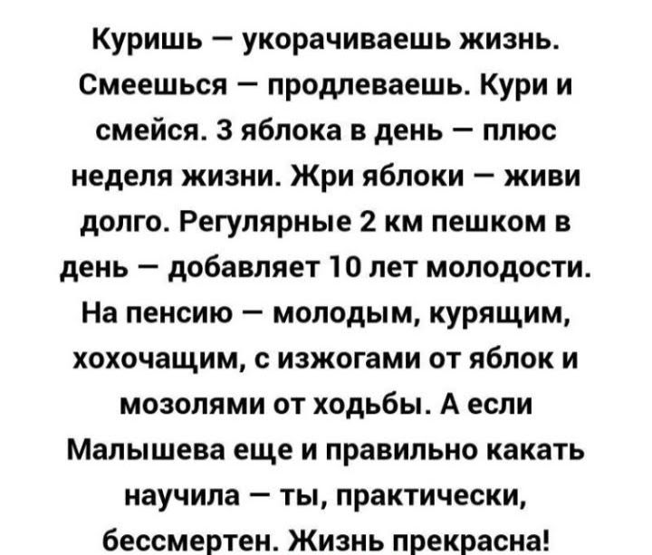 Куришь укорачиваешь жизнь Смеешься продлеваешь Кури и смейся 3 яблока в день плюс неделя жизни Жри яблоки живи долго Регулярные 2 км пешком в день добавляет 10 лет молодости На пенсию молодым курящим хохочащим с изжогами от яблок и мозопями от ходьбы А если Малышева еще и правильно какать научила ты практически бессмертен Жизнь прекрасна