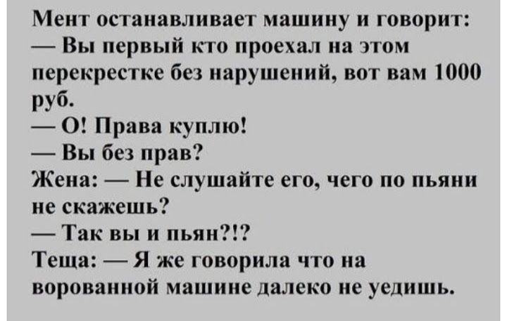 Мент останавливает машину и говорит Вы первый кто проехал на этом перекрестке без нарушений вот вам 1000 руб 0 Права куплю Вы без прав Жена Не слушайте его чего по пьяни не скажешь Так вы и пьян Теща Я же говорила что на ворованной машине далеко не уедишь