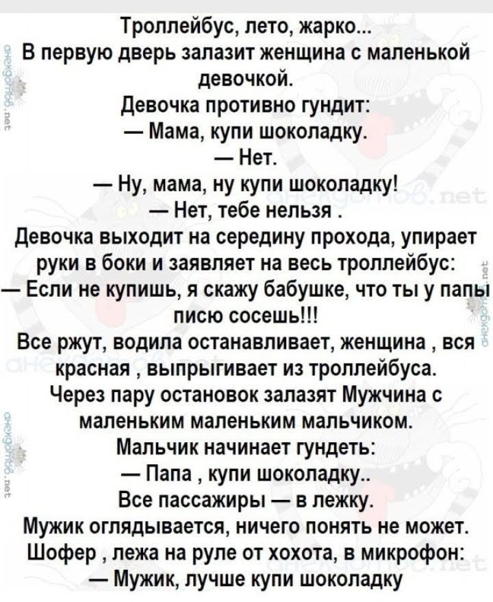 Троллейбус лето жарко В первую дверь залазит женщина с маленькой девочкой девочка противно гундит Мама купи шоколадку Нет Ну мама ну купи шоколадку Нет тебе нельзя Девочка выходит на середину прохода упирает руки в боки и заявляет на весь троллейбус Если не купишь я скажу бабушке что ты у папы писю сосешь Все ржут водила останавливает женщина вся красная выпрыгивает из троллейбуса Через пару остан