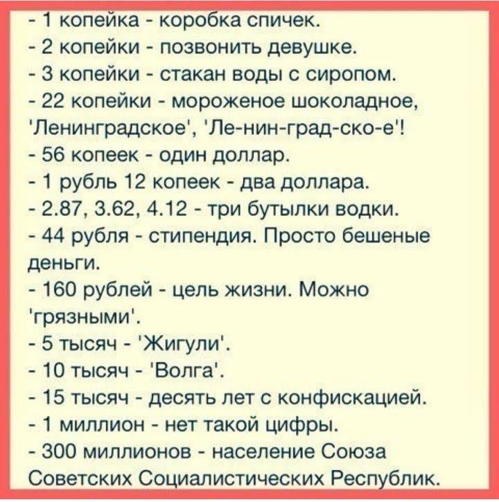 копеика корока спичек 2 копейки позвонить девушке 3 копейки стакан воды с сиропом 22 копейки мороженое шоколадное Ленинградское Ле нин град ско е 56 копеек один доллар 1 рубль 12 копеек два доллара 287 362 412 три бутылки водки 44 рубля стипендия Просто бешеные деньги 160 рублей цель жизни Можно грязными 5 тысяч Жигупи 10 тысяч Волга 15 тысяч десять лет с конфискацией 1 миллион нет такой цифры 300