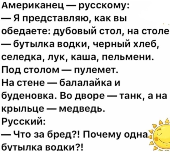 Американец русскому я представляю как вы обедаете дубовый стол на столе бутылка водки черный хлеб селедка лук каша пельмени Под стопом пулемет На стене балалайка и буденовка Во дворе танк а на крыльце медведь Русский Что за бред Почему оди бутылка водки