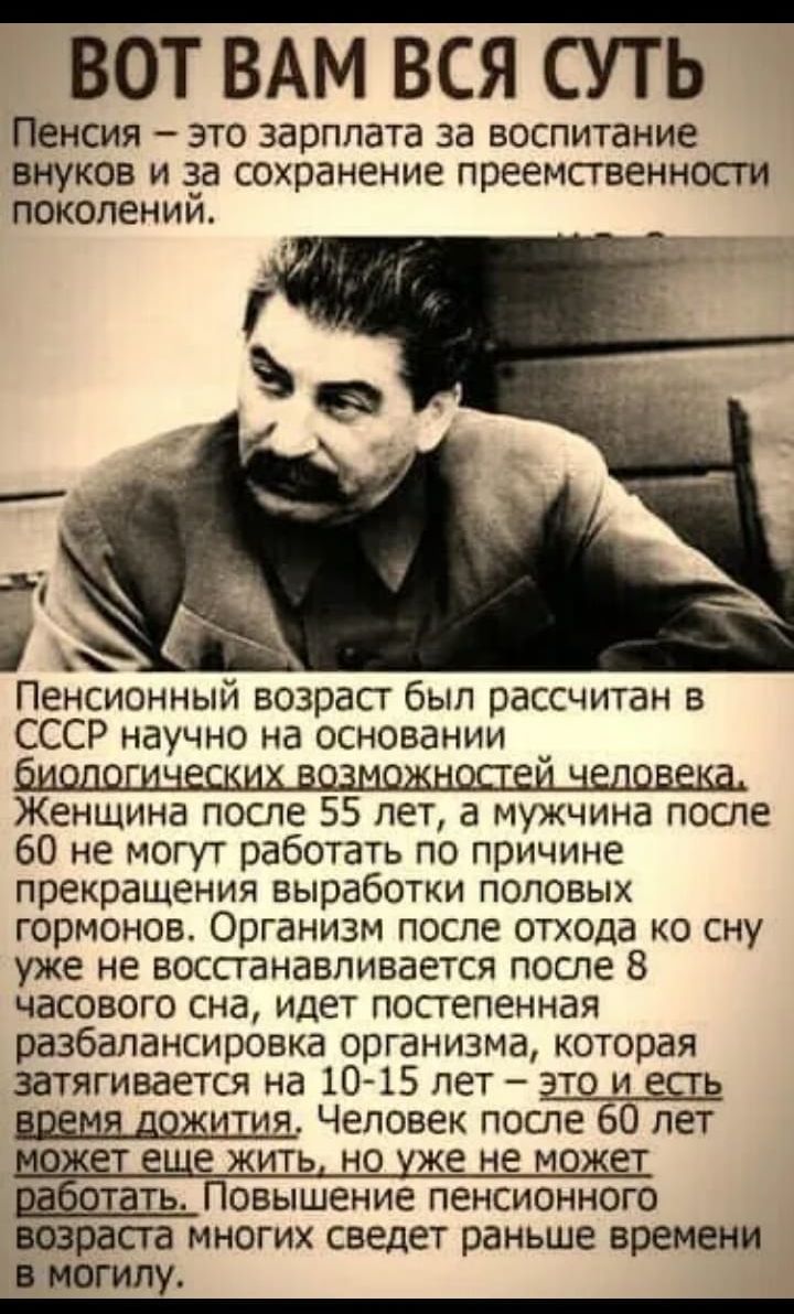 ВОТ ВАМ ВСЯ СУТЬ Пенсия это зарплата за воспитание ВНУКОБ и 33 сохранение преемственнпсги ПОКОЛЕНИИ _ Пенсионным возраст был рассчитан на СССР научно на основании Женщина после 55 лет а мужчина после 60 не могут работать по причине прекращения вырабоши половых гормонов Организм после отхода ко сну уже не воспанавпивается после 8 часового сна идет постепенная разбапансировка организма которая затяг