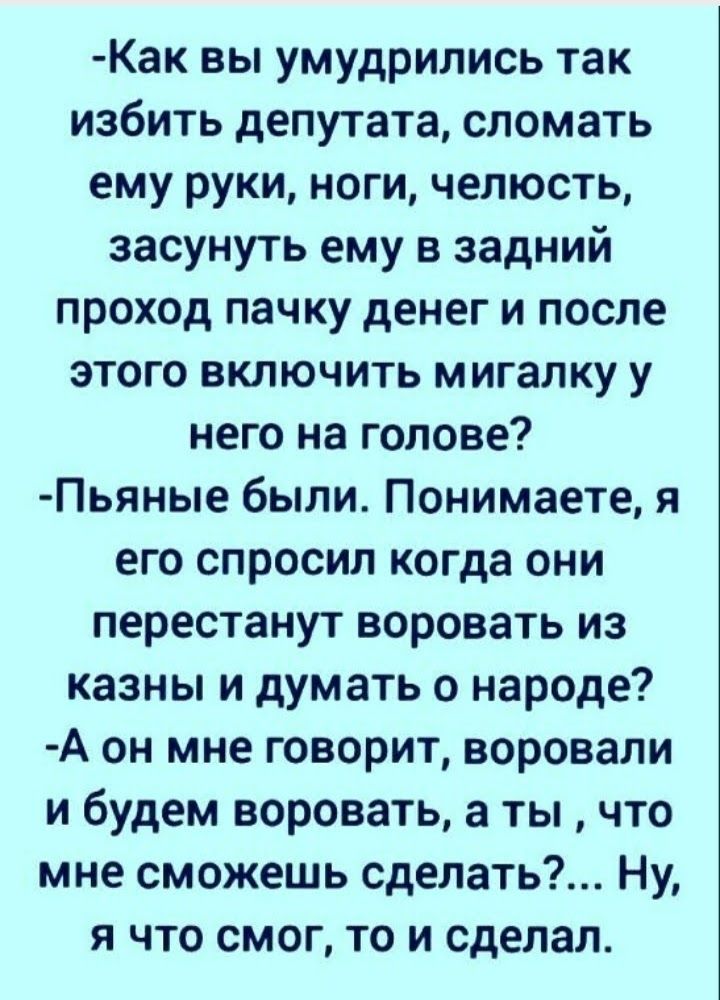 Как вы умудрились так избить депутата сломать ему руки ноги челюсть засунуть ему в задний проход пачку денег и после этого включить мигапку у него на голове Пьяные были Понимаете я его спросил когда они перестанут воровать из казны и думать о народе А он мне говорит воровали и будем воровать а ты что мне сможешь сделать Ну я что смог то и сделал