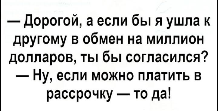 Дорогой а если бы я ушла к другому в обмен на миллион долларов ты бы согласился Ну если можно платить в рассрочку то да