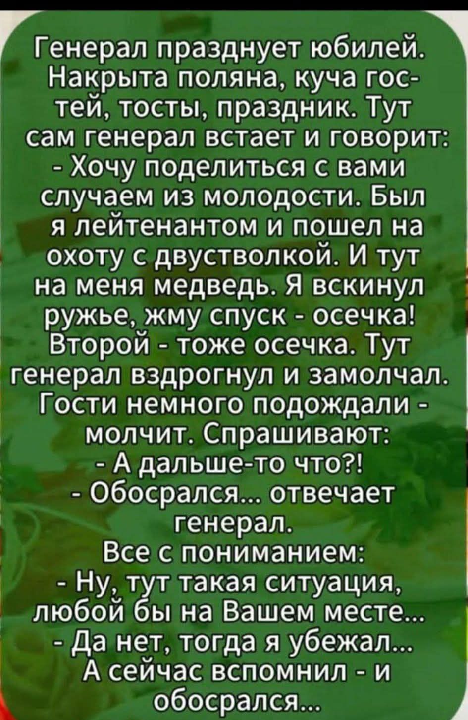 Генерал празднует юбилей. Накрыта поляна, куча гостей, тосты, праздник. Тут сам генерал встает и говорит: - Хочу поделиться с вами случаем из молодости. Был я лейтенантом и пошел на охоту с двустволкой. И тут на меня медведь. Я вскинул ружье, жму спуск - осечка! Второй - тоже осечка. Тут генерал вздрогнул и замолчал. Гости немного подождали - молчит. Спрашивают: - А дальше-то что?! - Обосрался... отвечает генерал. Все с пониманием: - Ну, тут такая ситуация, любой бы на Вашем месте... - Да нет, тогда я убежал... А сейчас вспомнил и обосрался.
