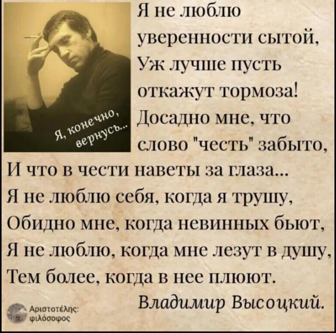 Я не люблю уверенности сытой Уж лучше пусть откажут тормоза Досадно мне что слово честь забыто И что в чести наветы за глаза Я не люблю себя когда я трушу Обидно мне когда невинных бьют Я не люблю когда мне лезут в душу Тем более когда в нее плюют Владимир Высоцкий ФМФООФос