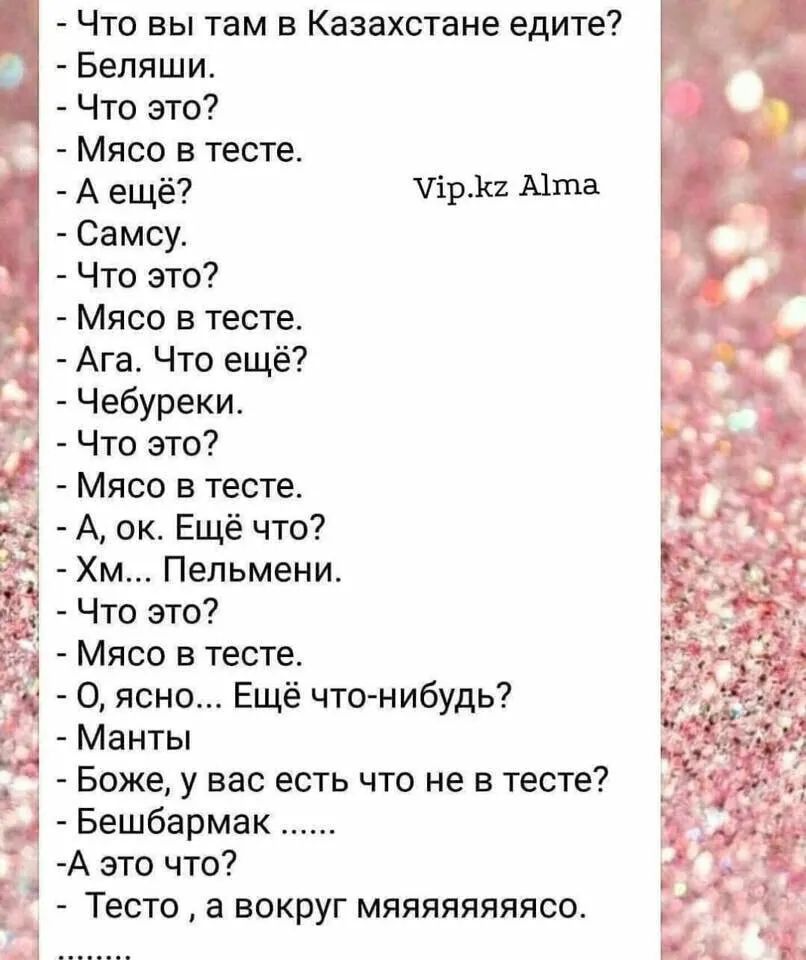 что вы там в казахстане едите?  Беляши.   Что это?  Мясо в тесте.  Аещё? 1р.кг атта.  Самсу.  Что это?  Мясо в тесте.  Ага. Что ещё?  Чебуреки.  Что это?    Мясо в тесте. 3  а, ок. Ещё что? »  хм... Пельмени.   Что это? '  мясо в тесте.  О, ясно... Ещё чтонибудь?  Манты   боже, у вас есть что не в тесте?  Бешбармак ..... А это что?  Тесто  а вокруг мяяяяяяяясо.