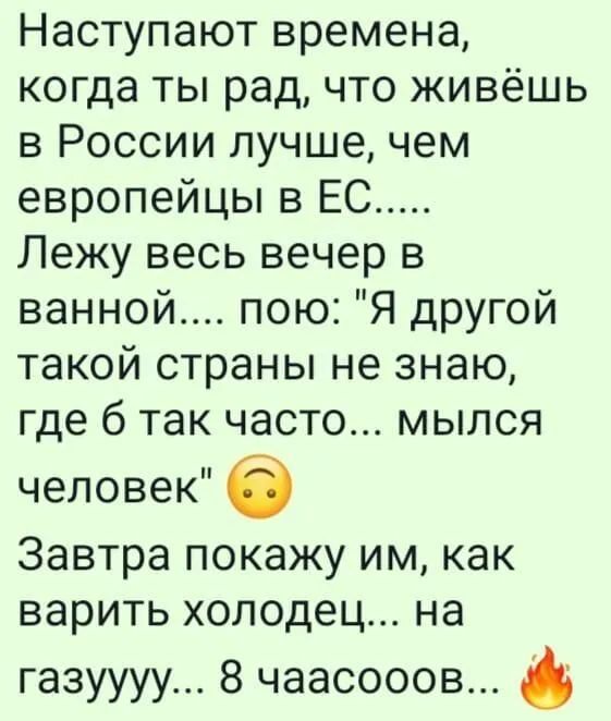 Наступают времена когда ты рад что живёшь в России лучшечем европейцы в ЕС Лежу весь вечер в ванной пою Я другой такой страны не знаю где 6 так часто мылся человек 6 Завтра покажу им как варить холодец на ГЭЗУУУУ 8 ЧЭЭСОООВ